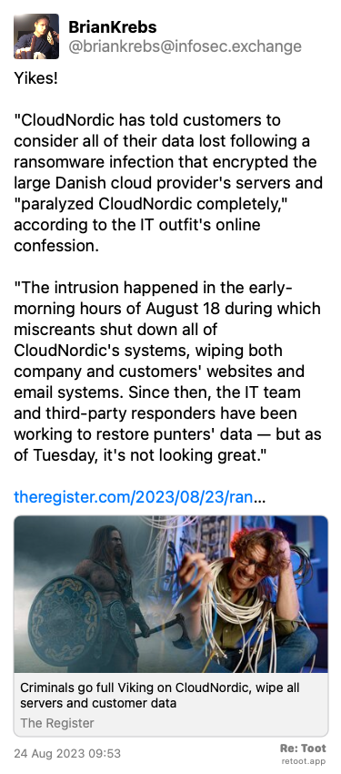 Post de BrianKrebs. “Yikes! “CloudNordic has told customers to consider all of their data lost following a ransomware infection that encrypted the large Danish cloud provider's servers and “paralyzed CloudNordic completely,“ according to the IT outfit's online confession. “The intrusion happened in the early-morning hours of August 18 during which miscreants shut down all of CloudNordic's systems, wiping both company and customers' websites and email systems. Since then, the IT team and third-party responders have been working to restore punters' data — but as of Tuesday, it's not looking great.“ theregister.com/2023/08/23/ran…“ Posted on 24 Aug 2023 09:53