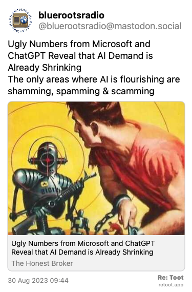 <br>Post de bluerootsradio. “Ugly Numbers from Microsoft and ChatGPT Reveal that AI Demand is Already Shrinking The only areas where AI is flourishing are shamming, spamming & scamming“ Posted on 30 Aug 2023 09:44