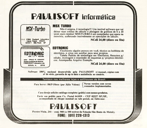 Anúncio impresso da Paulisoft:<br><br>EDTRONIC<br>Finalmente alguém pensou em você, técnico ou hobbista de eletrônica, e criou um auxiliar para seus projetos.<br>Tabela Padrão de simbologia em Eletrônica; Recursos p/ edição, montagem e impressão de esquemas / projetos eletrônicos. Acompanha Arquivo Exemplo.<br>NCz$ 24,00 (disco ou fita)