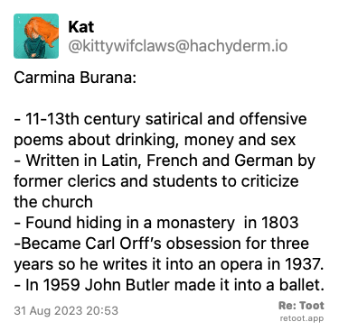 Post de Kat. “Carmina Burana: - 11-13th century satirical and offensive poems about drinking, money and sex - Written in Latin, French and German by former clerics and students to criticize the church - Found hiding in a monastery  in 1803 -Became Carl Orff’s obsession for three years so he writes it into an opera in 1937. - In 1959 John Butler made it into a ballet.“ Posted on 31 Aug 2023 20:53