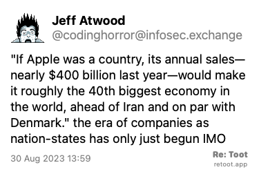 Post de Jeff Atwood. ““If Apple was a country, its annual sales—nearly $400 billion last year—would make it roughly the 40th biggest economy in the world, ahead of Iran and on par with Denmark.“ the era of companies as nation-states has only just begun IMO“ Posted on 30 Aug 2023 13:59