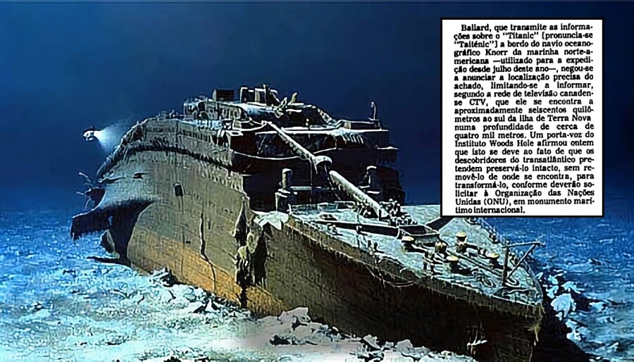 Foto moderna da proa do naufrágio, e fragmento de notícia da época, que começa assim: <br><br>Ballard, que transmite as informações sobre o “Titanic“ (pronuncia-se “Taiténic”) a bordo do navio oceano gráfico Knorr da marinha norte-americana - utilizado para a expedl. ção desde julho deste ano-, negou-se a anunciar a localização precisa do achado, limitando-se a informar, segundo a rede de televisão canadense CTV, que ele se encontra a<br>aproximadamente seiscentos quilômetros ao sul da ilha de Terra Nova, numa profundidade de cerca de quatro mil metros.