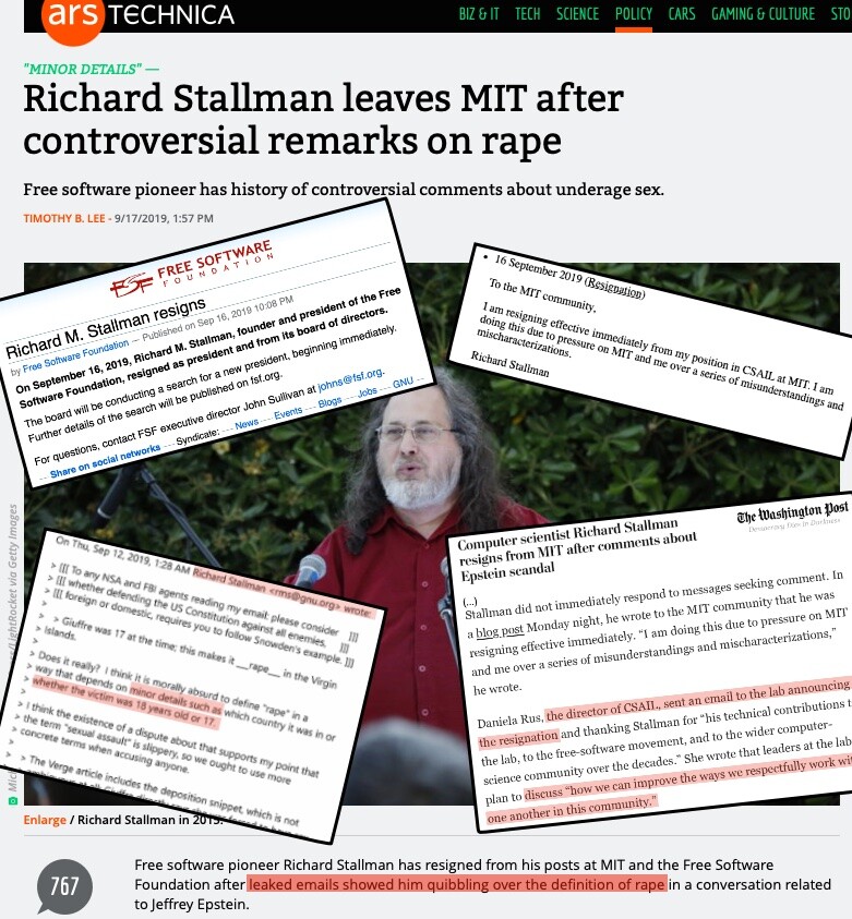 Sobre a foto que ilustra a matéria descrita abaixo, estão sobrepostos recortes das notas de renúncia publicadas por Stallman e pela Free Software Foundation, trecho de matéria do Washington Post destacando o que o laboratório CSAIL, do MIT, pretendia fazer para melhorar a maneira como as pessoas interegam respeitosamente naquela comunidade, e um dos e-mails de Stallman que despertaram a reação do público, incluindo destaque para a frase citada no título da matéria abaixo: 'really? I think it is morally absurd to define “rape“ in a way that depends on minor details such as which country it was in or whether the victim was 18 years old or 17.'<br><br>Como fundo, a matéria do Ars Technica da qual reproduzo título, subtítulo e lead:<br><br>“MINOR DETAILS“<br>Richard Stallman leaves MIT after controversial remarks on rape<br>Free software pioneer has history of controversial comments about underage sex.<br><br>Free software pioneer Richard Stallman has resigned from his posts at MIT and the Free Software<br>Foundation after leaked emails showed him quibbling over the definition of rape in a conversation related to Jeffrey Epstein<br><br>