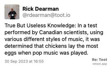 Post de Rick Dearman. “True But Useless Knowledge: In a test performed by Canadian scientists, using various different styles of music, it was determined that chickens lay the most eggs when pop music was played.“ Posted on 30 Sep 2023 at 16:55