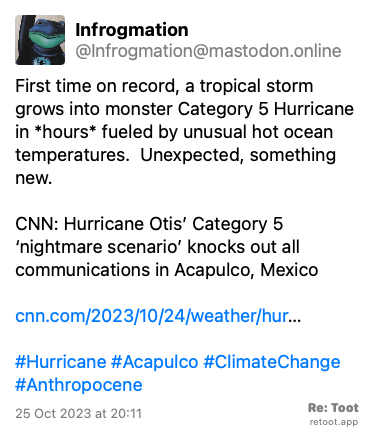Post de Infrogmation. “First time on record, a tropical storm grows into monster Category 5 Hurricane in *hours* fueled by unusual hot ocean temperatures.  Unexpected, something new.  CNN: Hurricane Otis’ Category 5 ‘nightmare scenario’ knocks out all communications in Acapulco, Mexico  cnn.com/2023/10/24/weather/hur… #Hurricane #Acapulco #ClimateChange #Anthropocene“ Posted on 25 Oct 2023 at 20:11