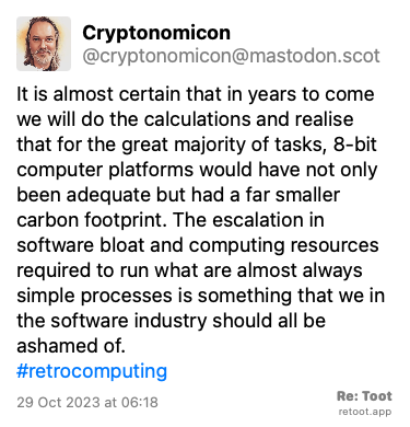 Post de Cryptonomicon. “It is almost certain that in years to come we will do the calculations and realise that for the great majority of tasks, 8-bit computer platforms would have not only been adequate but had a far smaller carbon footprint. The escalation in software bloat and computing resources required to run what are almost always simple processes is something that we in the software industry should all be ashamed of. #retrocomputing“ Posted on 29 Oct 2023 at 06:18