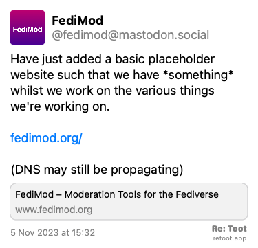 Post de FediMod. “Have just added a basic placeholder website such that we have *something* whilst we work on the various things we're working on. fedimod.org/ (DNS may still be propagating)“ Posted on 5 Nov 2023 at 15:32