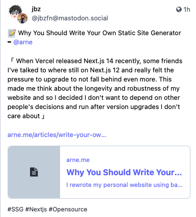 Post de jbz. “📝 Why You Should Write Your Own Static Site Generator ➥ @arne<br><br>「 When Vercel released Next.js 14 recently, some friends I've talked to where still on Next.js 12 and really felt the pressure to upgrade to not fall behind even more. This made me think about the longevity and robustness of my website and so I decided I don't want to depend on other people's decisions and run after version upgrades I don't care about 」<br>“ Posted on 7 Nov 2023 at 10:15