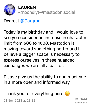 Post de LAUREN. “Dearest @Gargron Today is my birthday and I would love to see you consider an increase in character limit from 500 to 1000. Mastodon is moving toward something better and I believe a bigger space is necessary to express ourselves in these nuanced exchanges we are all a part of. Please give us the ability to communicate in a more open and informed way.  Thank you for everything here.🙂“ Posted on 21 Nov 2023 at 23:32