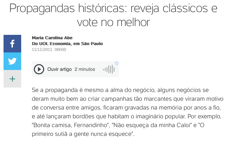Print de matéria do UOL com o texto: <br><br><br>Propagandas históricas: reveja clássicos e vote no melhor<br><br>Maria Carolina Abe<br>Do UOL Economia, em São Paulo<br>11/11/2011 <br><br>Se a propaganda é mesmo a alma do negócio, alguns negócios se deram muito bem ao criar campanhas tão marcantes que viraram motivo de conversa entre amigos, ficaram gravadas na memória por anos a fio, e até lançaram bordões que habitam o imaginário popular. Por exemplo,<br>“Bonita camisa, Fernandinho“, “Não esqueça da minha Caloi“ e “O primeiro sutiã a gente nunca esquece“