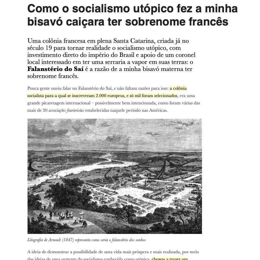 Print do cabeçalho do post do link, dizendo: <br><br>Como o socialismo utópico fez a minha bisavó caiçara ter sobrenome francês<br><br>Uma colônia francesa em plena Santa Catarina, criada já no século 19 para tornar realidade o socialismo utópico, com investimento direto do império do Brasil e apoio de um coronel local interessado em ter uma serraria a vapor em suas terras: o Falanstério do Saí é a razão de a minha bisavó materna ter sobrenome francês.<br><br>Pouca gente ouviu falar no Falanstério do Saí, e não faltam razões para isso: a colônia socialista para a qual se inscreveram 2.000 europeus, e só mil foram selecionados, era uma grande picaretagem internacional - possivelmente bem intencionada, como foram várias das mais de 30 associações fourieristas estabelecidas naquele período nas Américas.<br><br>O print inclui uma imagem de uma litografia de 1847 representando o que seria a visão idealizada de um Falanstério: uma comunidade urbanizada, em meio à mata e conectada às rotas comerciais