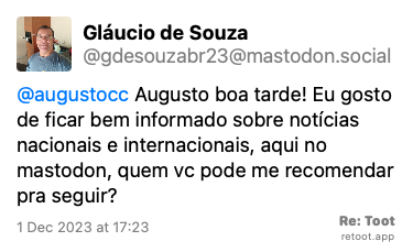 Post de Gláucio de Souza. “@augustocc Augusto boa tarde! Eu gosto de ficar bem informado sobre notícias nacionais e internacionais, aqui no mastodon, quem vc pode me recomendar pra seguir?“ Posted on 1 Dec 2023 at 17:23