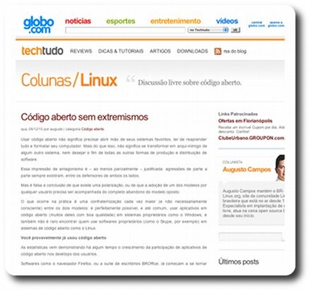 Print do trecho inicial da primeira edição da coluna, incluindo o trecho:<br><br>Código aberto sem extremismos<br><br>Usar código aberto não significa precisar abrir mão de seus sistemas favoritos, ter de reaprender tudo e formatar seu computador. Mais do que isso, não significa se transformar em arqui-inimigo de algum outro sistema, nem desejar o fim de todas as outras formas de produção e distribuição de software.<br><br>Essa impressão de antagonismo é – ao menos parcialmente – justificada: agressões de parte a parte sempre existiram, entre os defensores de ambos os lados.<br><br>Mas é falsa a conclusão de que existe uma polarização, ou de que a adoção de um dos modelos por qualquer usuário precisa ser acompanhada do completo abandono do modelo oposto.<br><br>O que ocorre na prática é uma confraternização cada vez maior (e não necessariamente consciente) entre os dois modelos: é perfeitamente possível, e até comum, usar aplicativos em código aberto (muitos deles com boa qualidade) em sistemas proprietários como o Windows, e também não é raro encontrar quem use softwares proprietários (como o Skype, por exemplo) em sistemas de código aberto como o Linux.<br><br>Você provavelmente já usou código aberto<br><br>As estatísticas vem demonstrando há algum tempo o crescimento da participação de aplicativos de código aberto nos desktops dos usuários.<br><br>Softwares como o navegador Firefox, ou a suíte de escritórios BROffice, já começam a se tornar nomes reconhecidos, ainda que não necessariamente conquistem a (...)