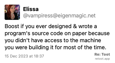 Post de Elissa. “Boost if you ever designed & wrote a program's source code on paper because you didn't have access to the machine you were building it for most of the time.“ Posted on 15 Dec 2023 at 18:37