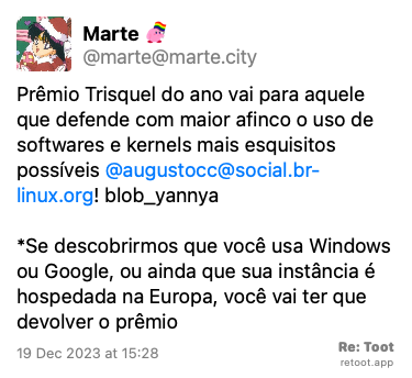 Post de Marte. “Prêmio Trisquel do ano vai para aquele que defende com maior afinco o uso de softwares e kernels mais esquisitos possíveis: @augustocc@social.br-linux.org! ​:blob_yannya:​ *Se descobrirmos que você usa Windows ou Google, ou ainda que sua instância é hospedada na Europa, você vai ter que devolver o prêmio“ Posted on 19 Dec 2023 at 15:28