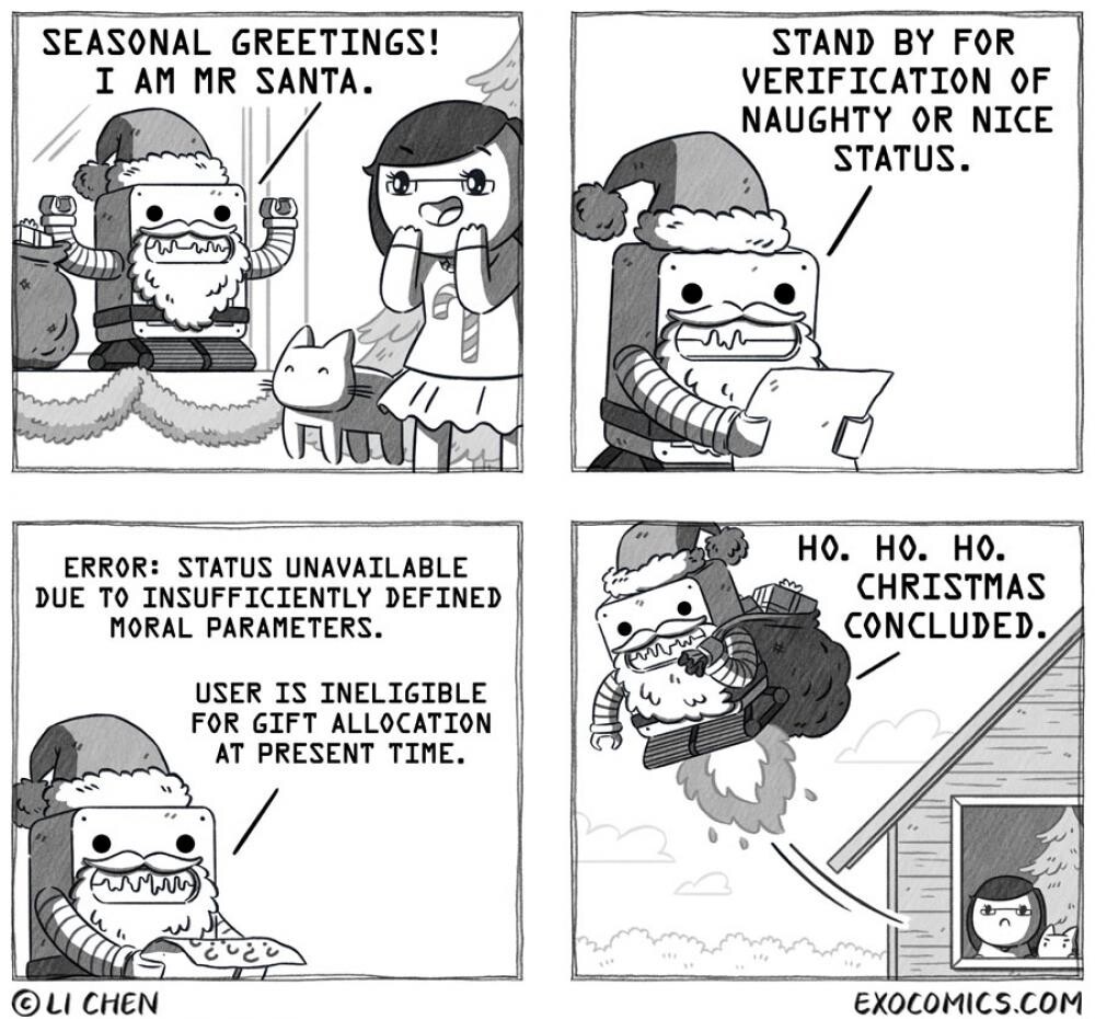 Quadrinhos em 4 paineis. Os personagens são um robô em formato cúbico, vestido de papai noel, e uma moça de óculos, que no primeiro painel está feliz com a chegada do Noel trazendo um saco cheio de presentes. Apenas o robô fala, um trecho em cada painel, expresso em fonte monoespaçada e só em maiúsculas:<br><br>1: SEASONAL GREETINGS! I AM MR SANTA.<br><br>2: STAND BY FOR VERIFICATION OF NAUGHTY OR NICE STATUS.<br><br>3: ERROR: STATUS UNAVAILABLE<br>DUE TO INSUFFICIENTLY DEFINED<br>MORAL PARAMETERS. USER IS INELIGIBLE FOR GIFT ALLOCATION AT PRESENT TIME.<br><br>4: HO. HO. HO. CHRISTMAS CONCLUDED.<br><br>No último painel, o robô se afasta voando e levando os presentes, enquanto a moça o observa, frustrada, pela janela de casa.  