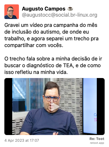Post de Augusto Campos ☕. “Gravei um vídeo pra campanha do mês de inclusão do autismo, de onde eu trabalho, e agora separei um trecho pra compartilhar com vocês. O trecho fala sobre a minha decisão de ir buscar o diagnóstico de TEA, e de como isso refletiu na minha vida.“ The post contains a video with the following description: “Vídeo - 2 minutos - com áudio - trecho de entrevista - autismo.“ Posted on 4 Apr 2023 at 17:07