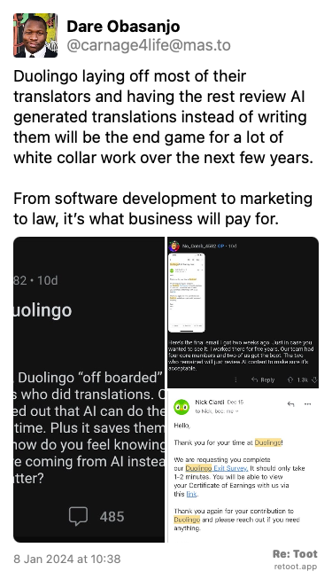 Post de Dare Obasanjo. “Duolingo laying off most of their translators and having the rest review AI generated translations instead of writing them will be the end game for a lot of white collar work over the next few years.  From software development to marketing to law, it’s what business will pay for.“  Posted on 8 Jan 2024 at 10:38