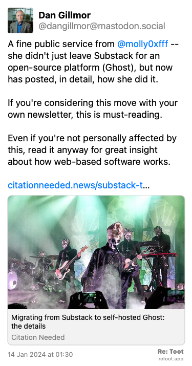 Post de Dan Gillmor. “A fine public service from @molly0xfff -- she didn't just leave Substack for an open-source platform (Ghost), but now has posted, in detail, how she did it.  If you're considering this move with your own newsletter, this is must-reading. Even if you're not personally affected by this, read it anyway for great insight about how web-based software works. citationneeded.news/substack-t…“ Posted on 14 Jan 2024 at 01:30