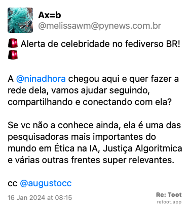 Post de Ax=b. “:alerta: Alerta de celebridade no fediverso BR! :alerta: A @ninadhora chegou aqui e quer fazer a rede dela, vamos ajudar seguindo, compartilhando e conectando com ela? Se vc não a conhece ainda, ela é uma das pesquisadoras mais importantes do mundo em Ética na IA, Justiça Algoritmica e várias outras frentes super relevantes.  cc @augustocc“ Posted on 16 Jan 2024 at 08:15