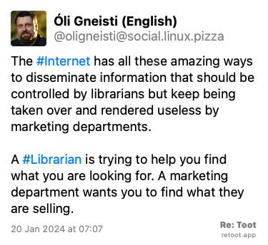 Post de Óli Gneisti (English). “The #Internet has all these amazing ways to disseminate information that should be controlled by librarians but keep being taken over and rendered useless by marketing departments. A #Librarian is trying to help you find what you are looking for. A marketing department wants you to find what they are selling.“ Posted on 20 Jan 2024 at 07:07