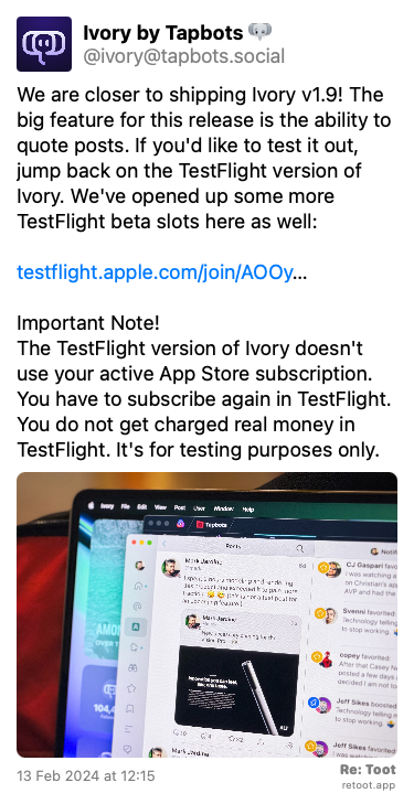 Post de Ivory by Tapbots. “We are closer to shipping Ivory v1.9! The big feature for this release is the ability to quote posts. If you'd like to test it out, jump back on the TestFlight version of Ivory. We've opened up some more TestFlight beta slots here as well: testflight.apple.com/join/AOOy… Important Note!  The TestFlight version of Ivory doesn't use your active App Store subscription. You have to subscribe again in TestFlight. You do not get charged real money in TestFlight. It's for testing purposes only.“ <br><br>O post continha uma imagem com a descrição a seguir: “Photo of Ivory for Mac on a MacBook Pro. Ivory is showing an example of a quoted post in the timeline.“ Posted on 13 Feb 2024 at 12:15