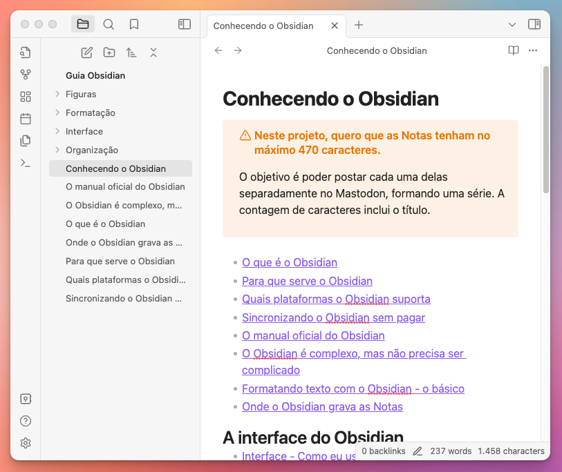 Tela do aplicativo Obsidian mostrando um texto aberto com o seguinte conteúdo:<br><br><br>Conhecendo o Obsidian<br><br>Neste projeto, quero que as Notas tenham no máximo 470 caracteres.<br><br>O objetivo é poder postar cada uma delas separadamente no Mastodon, formando uma série. A contagem de caracteres inclui o título.<br><br>O que é o Obsidian<br>Para que serve o Obsidian<br>Quais plataformas o Obsidian suporta<br>Sincronizando o Obsidian sem pagar<br>O manual oficial do Obsidian<br>O Obsidian é complexo, mas não precisa ser complicado<br>Formatando texto com o Obsidian - o básico<br>Onde o Obsidian grava as Notas