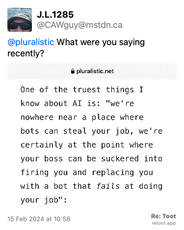 Post de J.L.1285. “@pluralistic What were you saying recently?“ <br><br>O post continha uma imagem com a descrição a seguir: “A partial piece of text from a recent Cory Doctorow blog post: One of the truest things I know about AI is: “we're nowhere near a place where bots can steal your job, we're certainly at the point where your boss can be suckered into firing you and replacing you with a bot that fails at doing your job““ Posted on 15 Feb 2024 at 10:58