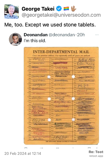 Post de George Takei ️‍. “Me, too. Except we used stone tablets.“ <br><br>O post continha uma imagem com a descrição a seguir: “Screenshot of a social post by Deonandan ('@deonandan' on the social platform 'X') that says: 'I'm this old.' Attached is a photo of an inter-departmental mail receipt.“ Posted on 20 Feb 2024 at 12:14