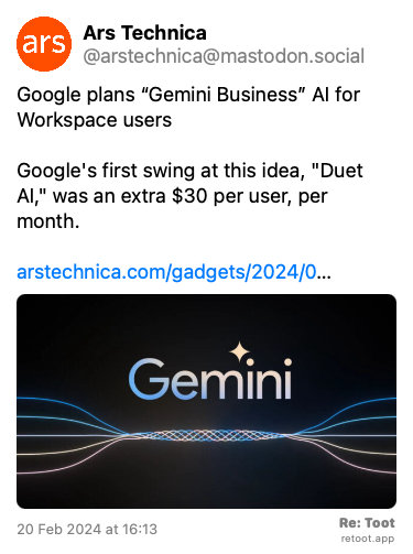 Post de Ars Technica. “Google plans “Gemini Business” AI for Workspace users Google's first swing at this idea, “Duet AI,“ was an extra $30 per user, per month. arstechnica.com/gadgets/2024/0…“ The post contains an image with no description. Posted on 20 Feb 2024 at 16:13
