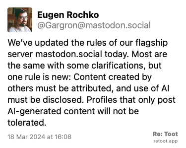 Post de Eugen Rochko. “We've updated the rules of our flagship server mastodon.social today. Most are the same with some clarifications, but one rule is new: Content created by others must be attributed, and use of AI must be disclosed. Profiles that only post AI-generated content will not be tolerated.“ Posted on 18 Mar 2024 at 16:08