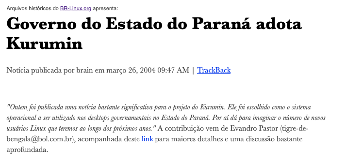 Print de post do BR-Linux com o texto: <br>Governo do Estado do Paraná adota Kurumin<br>“Ontem foi publicada uma noticia bastante significativa para o projeto do Kurumin. Ele foi escolhido como o sistema operacional a ser utilizado nos desktops governamentais no Estado do Paraná. Por ai dá para imaginar o número de novos usuários Linux que teremos ao longo dos próximos anos.“ A contribuição vem de Evandro Pastor, acompanhada deste link para maiores detalhes e uma discussão bastante aprofundada.<br>https://br-linux.org/noticias/002115.html