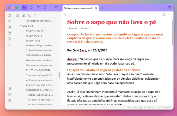 Janela do Obsidian com uma nota de exemplo mostrando as cores e formatação do tema Minimal, na personalização adotada por mim.<br><br>Na nota aparece o texto a seguir:<br><br>Sobre o sapo que não lava o pé<br>#frases<br>#humor<br>O sapo não lavar o pé mesmo morando na lagoa é a prova mais empírica de que vivemos em um ciclo eterno entre a ânsia de ter e o tédio de possuir.<br><br>Por Davi Zaca, em 25/3/2024<br><br>Abstract: Sabemos que se o sapo morasse longe da lagoa ele provavelmente almejaria um dia poder lavar seu pé.<br><br>O papel do Estado na higiene pedal dos anfíbios<br><br>As acusações de que o sapo “não lava porque não quer“, além de insuficientemente demonstradas por evidências objetivas, evidenciam uma sociedade que julga com base em aparências.<br><br>Assim, já que em nenhum momento é mostrada a razão de o sapo não lavar o pé, pode-se afirmar que inexistem dados comprovando que o Estado oferece as condições mínimas necessárias para que esse pé (...)<br>
