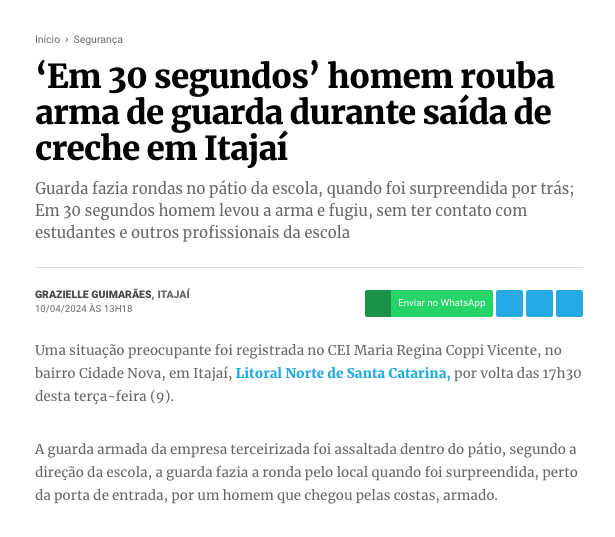 print de site de notícias com o texto:<br><br> 'Em 30 segundos' homem rouba arma de guarda durante saída de creche em Itajaí<br><br>Guarda fazia rondas no pátio da escola, quando foi surpreendida por trás; Em 30 segundos homem levou a arma e fugiu, sem ter contato com estudantes e outros profissionais da escola<br><br>Uma situação preocupante foi registrada no CEI Maria Regina Coppi Vicente, no bairro Cidade Nova, em Itajaí, Litoral Norte de Santa Catarina, por volta das 17h30<br>desta terça-feira (9).<br><br>A guarda armada da empresa terceirizada foi assaltada dentro do pátio, segundo a direção da escola, a guarda fazia a ronda pelo local quando foi surpreendida, perto da porta de entrada, por um homem que chegou pelas costas, armado.