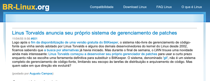 Post do BR-Linux com o texto: <br>Linus Torvalds anuncia seu próprio sistema de gerenciamento de patches<br><br>Logo após o fim da disponibilização de uma versão gratuita do BitKeeper, o sistema não-livre de gerenciamento de código-fonte que vinha sendo adotado por Linus Torvalds e alguns dos demais desenvolvedores do kernel do Linux desde 2002, ficamos sabendo que a busca por alternativas já havia iniciado. Mas durante o final de semana, o LWN trouxe uma novidade ainda mais interessante: Linus Torvalds começou a desenvolver seu próprio gerenciador de patches para usar a curto prazo enquanto não se escolhe uma ferramenta definitiva para substituir o BitKeeper. O sistema, denominado 'git', não é um sistema completo de gerenciamento de código-fonte, limitando seu escopo às tarefas de distribuição e arquivamento de código. Mas quem sabe em que direção ele evoluirá?