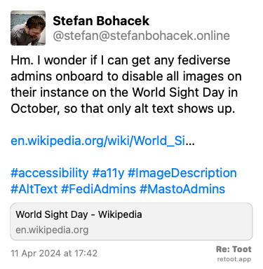 Post de Stefan Bohacek. “Hm. I wonder if I can get any fediverse admins onboard to disable all images on their instance on the World Sight Day in October, so that only alt text shows up. en.wikipedia.org/wiki/World_Si… #accessibility #a11y #ImageDescription #AltText #FediAdmins #MastoAdmins“ Posted on 11 Apr 2024 at 17:42