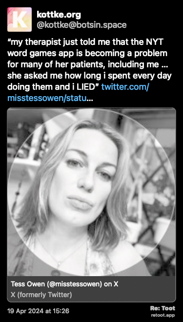Post de kottke.org. ““my therapist just told me that the NYT word games app is becoming a problem for many of her patients, including me … she asked me how long i spent every day doing them and i LIED” twitter.com/misstessowen/statu…“ Posted on 19 Apr 2024 at 15:26