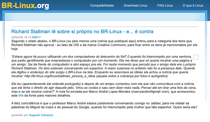 Print de post do BR-Linux: <br>Richard Stallman lê sobre si próprio no BR-Linux - e... é contra<br>22/04/06 16:12 #3617<br>Segundo o relato abaixo, o BR-Linux (ou pelo menos uma notícia que publiquei aqui) entrou para a categoria dos itens que Richard Stallman não aprova - ao lado da OSI e da marca Creative Commons, para ficar entre os itens já mencionados por ele<br>hoje.<br>“Estava agora há pouco utilizando um dos computadores do telecentro do fis/7.0 quando fui interrompido por uma senhora, que pediu gentilmente que emprestasse o computador por um momento. Ela me disse que só queria mostrar uma página a um amigo. Sai da frente do computador e abri espaço pra ela. Foi neste momento que percebi que o amigo dela era o próprio Richard Stallman. Os dois estavam conversando em espanhol. A maior surpresa no entanto não foi a presença dele. Quando ela digitou o endereço do site surgiu o BR-Linux na tela. Enquanto eu associava as idéias ela achou a noticia que queria mostrar: http://br-linux.org/linux/stallman_ pessoa_e_ideia (aquela sobre a cobrança por fotos e autografos)<br>Ele leu (aparentemente ele entende português) e depois de um tempo comentou com ela que não concordava com a noticia, que ele tinha o direito de agir daquele jeito. Virou as costas e saiu (...) A feliz coincidência é que o professor Marco André estava justamente conversando comigo, para me relatar as palestras do Miguel de Icaza e do pessoal do Google, quando foi interrompido pela mulher que fala espanhol. Quem seria ela?