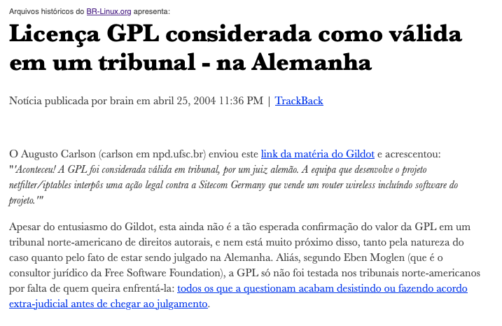 Nota do BR-Linux incluindo o texto: <br>O Augusto Carlson (carlson em npd.ufsc.br) enviou este link da matéria do Gildot e acrescentou: Aconteceu! A GPL foi considerada válida em tribunal, por um juiz alemão. A equipa que desenvolve o projeto netfilter/iptables interpôs uma ação legal contra a Sitecom Germany que vende um router wireless incluindo software do projeto.<br>Apesar do entusiasmo do Gildot, esta ainda não é a tão esperada confirmação do valor da GPL em um tribunal norte-americano de direitos autorais, e nem está muito próximo disso, tanto pela natureza do caso quanto pelo fato de estar sendo julgado na Alemanha. Aliás, segundo Eben Moglen (que é o consultor jurídico da Free Software Foundation), a GPL só não foi testada nos tribunais norte-americanos por falta de quem queira enfrentá-la: todos os que a questionam acabam desistindo ou fazendo acordo extra-judicial antes de chegar ao julgamento.