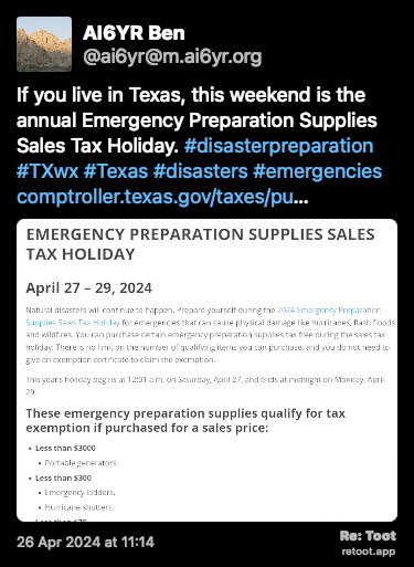 Post de AI6YR Ben. “If you live in Texas, this weekend is the annual Emergency Preparation Supplies Sales Tax Holiday. #disasterpreparation #TXwx #Texas #disasters #emergencies comptroller.texas.gov/taxes/pu…“ <br><br>O post continha uma imagem com a descrição a seguir: “April 27 – 29, 2024 Natural disasters will continue to happen. Prepare yourself during the 2024 Emergency Preparation Supplies Sales Tax Holiday for emergencies that can cause physical damage like hurricanes, flash floods and wildfires. You can purchase certain emergency preparation supplies tax free during the sales tax holiday. There is no limit on the number of qualifying items you can purchase, and you do not need to give an exemption certificate to claim the exemption. This year’s holiday begins at 12:01 a.m. on Saturday, April 27, and ends at midnight on Monday, April 29.“ Posted on 26 Apr 2024 at 11:14