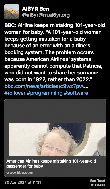 Post de AI6YR Ben. “BBC: Airline keeps mistaking 101-year-old woman for baby. “A 101-year-old woman keeps getting mistaken for a baby because of an error with an airline's booking system. The problem occurs because American Airlines' systems apparently cannot compute that Patricia, who did not want to share her surname, was born in 1922, rather than 2022.“ bbc.com/news/articles/c9wz7pvv… #rollover #programming #software“ Posted on 30 Apr 2024 at 11:31