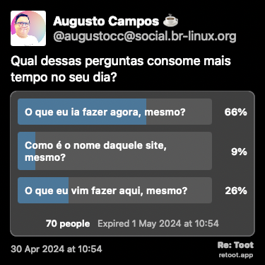 Post de Augusto Campos ☕. “Qual dessas perguntas consome mais tempo no seu dia?“ Posted on 30 Apr 2024 at 10:54<br><br>66% responderam “O que eu ia fazer agora, mesmo?<br><br>26% responderam “O que eu vim fazer aqui, mesmo?“<br><br>9% responderam “Como é o nome daquele site, mesmo?“<br><br>70 pessoas responderam