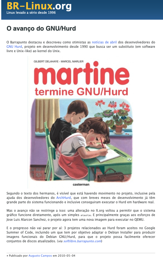 Post do BR-Linux incluindo o trecho:<br>Segundo o texto dos hermanos, é visível que está havendo movimento no projeto, inclusive pela ajuda dos desenvolvedores do ArchHurd, que com breves meses de desenvolvimento já têm grande parte do sistema funcionando e inclusive conseguiram executar o Hurd em hardware real.<br>Mas o avanço não se restringe a isso: uma alteração no X.org voltou a permitir que o sistema gráfico funcione diretamente, após um simples startx. E principalmente graças aos esforços de Jose Luis Alarcon Sanchez, o projeto agora tem uma nova imagem para executar no QEMU.<br>E o progresso não vai parar por aí: 3 projetos relacionados ao Hurd foram aceitos no Google Summer of Code, incluindo um que tem por objetivo adaptar o Debian Installer para produzir imagens funcionais do Debian GNU/Hurd, para que o projeto possa facilmente oferecer conjuntos de discos atualizados.