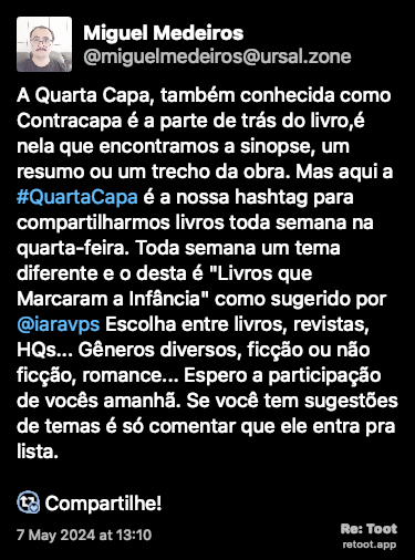 Post de Miguel Medeiros. “A Quarta Capa, também conhecida como Contracapa é a parte de trás do livro,é nela que encontramos a sinopse, um resumo ou um trecho da obra. Mas aqui a #QuartaCapa é a nossa hashtag para compartilharmos livros toda semana na quarta-feira. Toda semana um tema diferente e o desta é “Livros que Marcaram a Infância“ como sugerido por @iaravps Escolha entre livros, revistas, HQs... Gêneros diversos, ficção ou não ficção, romance... Espero a participação de vocês amanhã. Se você tem sugestões de temas é só comentar que ele entra pra lista. :boostsPorFavor: Compartilhe!“ Posted on 7 May 2024 at 13:10