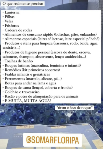 Print de um story do Instagram com foto da sede do Somar ao fundo, e o texto:<br><br>O que realmente precisa:<br>- Lanterna<br>- Pilhas<br>- Velas<br>- Fósforos<br>- Cadeira de rodas<br>- Alimentos de consumo rápido (bolachas, pães, enlatados)<br>- Alimentos especiais (leites s/ lactose, leite especial p/ bebê)<br>- Produtos e itens para limpeza (vassoura, rodo, balde, água sanitária...)<br>- Produtos de higiene pessoal (escova de dente, escova, sabonete, shampoo, absorvente, lenço umidecido...)<br>- Toalhas de banho<br>- Roupas íntimas (masculina, feminina e infantil)<br>- Remédios (kit primeiros socorros)<br>- Fraldas infantis e geriátricas<br>- Ferramentas (martelo, alicate, pá...)<br>- Botas para andar na lama e água<br>- Roupas de cama (lençol, coberta e fronha)<br>- Colchão e travesseiro<br>- Ração e potes de alimentação para os animais<br>- E MUITA, MUITA ÁGUA!<br>*tirem o foco de roupas*