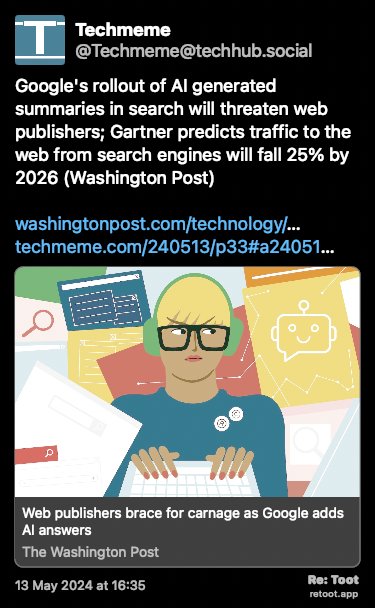 Post de Techmeme. “Google's rollout of AI generated summaries in search will threaten web publishers; Gartner predicts traffic to the web from search engines will fall 25% by 2026 (Washington Post) washingtonpost.com/technology/… techmeme.com/240513/p33#a24051…“ Posted on 13 May 2024 at 16:35