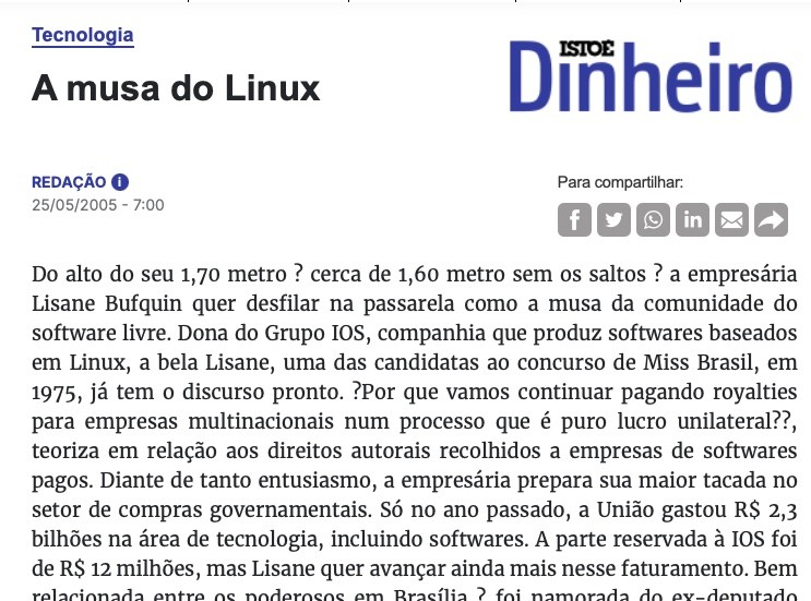 Cabeçalho da matéria da Isto É Dinheiro, incluindo o trecho: Do alto do seu 1,70 metro – cerca de 1,60 metro sem os saltos – a empresária Lisane Bufquin quer desfilar na passarela como a musa da comunidade do software livre. Dona do Grupo IOS, companhia que produz softwares baseados em Linux, a bela Lisane, uma das candidatas ao concurso de Miss Brasil, em 1975, já tem o discurso pronto. “Por que vamos continuar pagando royalties para empresas multinacionais num processo que é puro lucro unilateral?”, teoriza