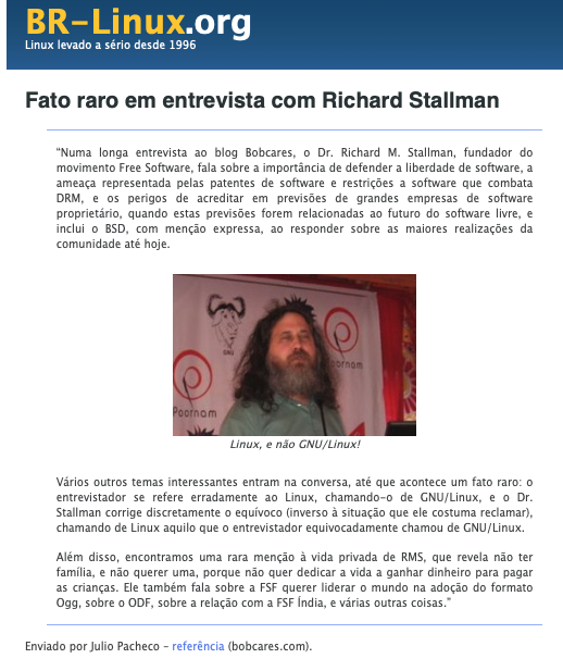 Matéria do BR-Linux com foto de Stallman e incluindo o trecho: Vários outros temas interessantes entram na conversa, até que acontece um fato raro: o entrevistador se refere erradamente ao Linux, chamando-o de GNU/Linux, e o Dr. Stallman corrige discretamente o equívoco (inverso à situação que ele costuma reclamar), chamando de Linux aquilo que o entrevistador equivocadamente chamou de GNU/Linux.