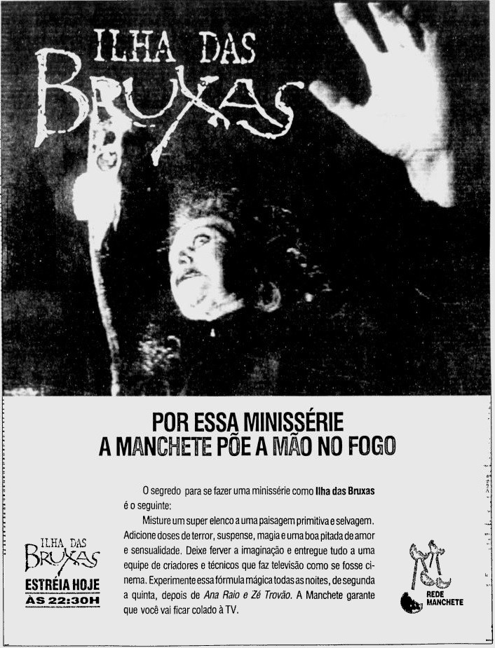Anúncio impresso da estreia de Ilha das Bruxas, com o texto: <br>POR ESSA MINISSÉRIE A MANCHETE POE A MAO NO FOGO<br>O segredo para se fazer uma minissérie como Ilha das Bruxas  é o seguinte:  Misture um super elenco a uma paisagem primitiva e selvagem.  Adicione doses de terror, suspense, magia e uma boa pitada de amor e sensualidade. Deixe ferver a imaginação e entregue tudo a uma equipe de criadores e técnicos que faz televisão como se fosse cinema. Experimente essa fórmula mágica todas as noites, de segunda a quinta, depois de Ana Raio e Ze Trovão. A Manchete garante que você vai ficar colado à TV.