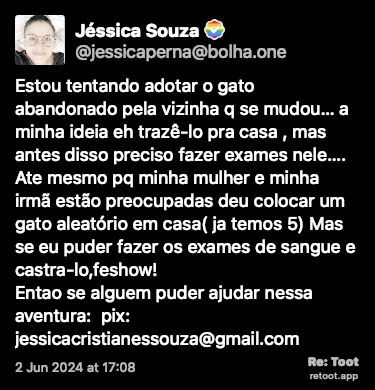 Post de Jéssica Souza. “Estou tentando adotar o gato abandonado pela vizinha q se mudou… a minha ideia eh trazê-lo pra casa , mas antes disso preciso fazer exames nele…. Ate mesmo pq minha mulher e minha irmã estão preocupadas deu colocar um gato aleatório em casa( ja temos 5) Mas se eu puder fazer os exames de sangue e castra-lo,feshow!   Entao se alguem puder ajudar nessa aventura:  pix: jessicacristianessouza@gmail.com“ Posted on 2 Jun 2024 at 17:08